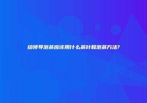 给领导泡茶应该用什么茶叶和泡茶方法?