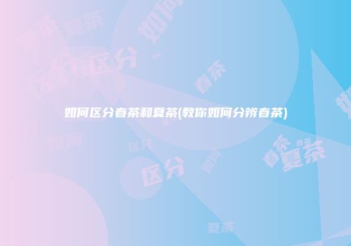 如何区分春茶和夏茶(教你如何分辨春茶)