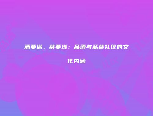 酒要满、茶要浅：品酒与品茶礼仪的文化内涵