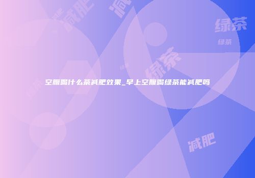 空腹喝什么茶减肥效果_早上空腹喝绿茶能减肥吗