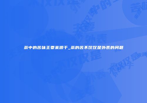 茶中的苦味主要来源于_茶的苦不仅仅是外表的问题