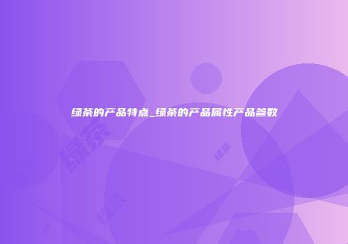 绿茶的产品特点_绿茶的产品属性产品参数