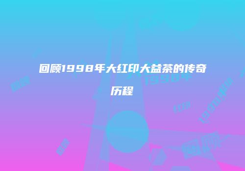 回顾1998年大红印大益茶的传奇历程
