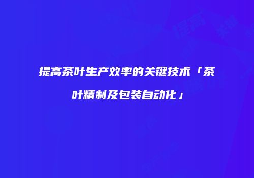 提高茶叶生产效率的关键技术「茶叶精制及包装自动化」