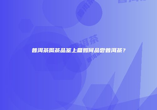 普洱茶喝茶品鉴上篇如何品尝普洱茶？