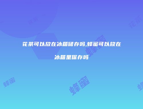 花茶可以放在冰箱储存吗,蜂蜜可以放在冰箱里保存吗
