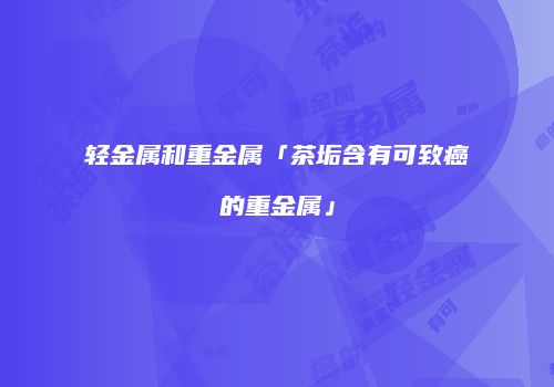 轻金属和重金属「茶垢含有可致癌的重金属」