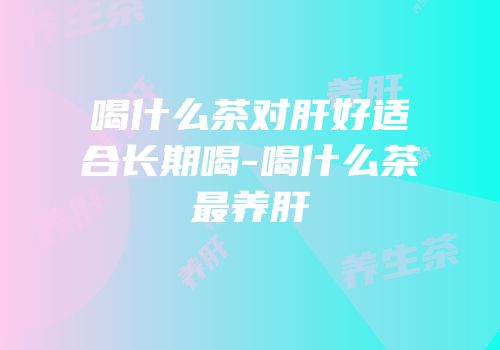 喝什么茶对肝好适合长期喝-喝什么茶最养肝
