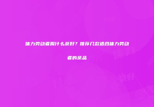 体力劳动者喝什么茶好？推荐几款适合体力劳动者的茶品
