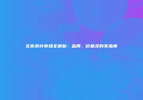 北京茶叶市场全解析：品牌、价格及购买指南