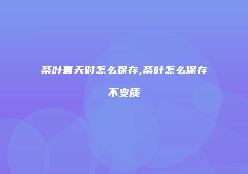 茶叶夏天时怎么保存,茶叶怎么保存不变质