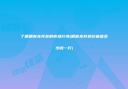 了解明前龙井茶的市场行情(明前龙井茶价格是多少钱一斤)
