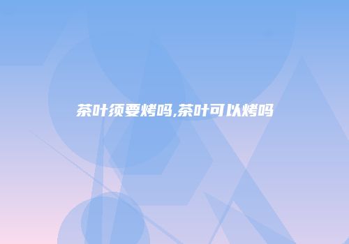茶叶须要烤吗,茶叶可以烤吗