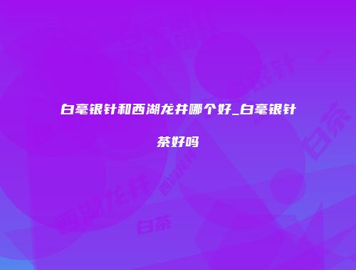 白毫银针和西湖龙井哪个好_白毫银针茶好吗