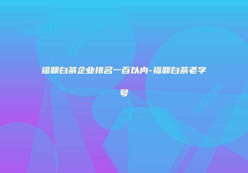 福鼎白茶企业排名一百以内-福鼎白茶老字号