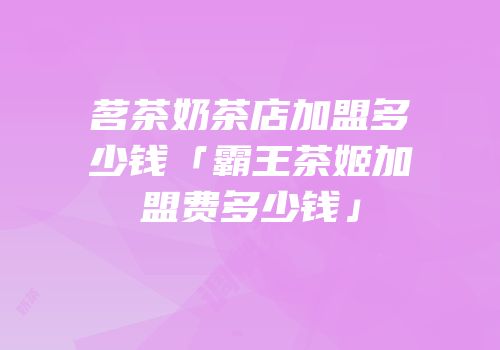 茗茶奶茶店加盟多少钱「霸王茶姬加盟费多少钱」