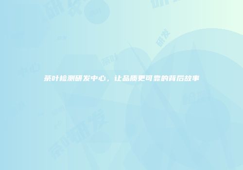 茶叶检测研发中心，让品质更可靠的背后故事