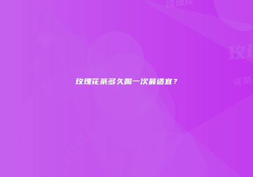 玫瑰花茶多久喝一次最适宜？