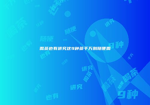 喝茶也有讲究这9种茶千万别随便喝