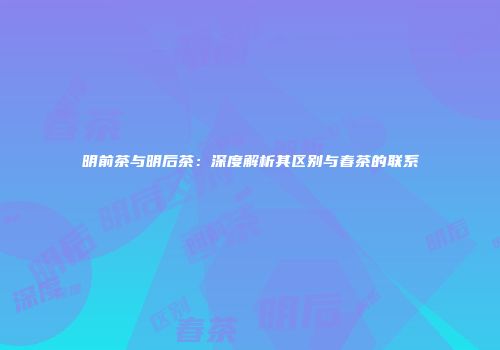明前茶与明后茶：深度解析其区别与春茶的联系