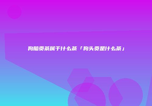狗脑贡茶属于什么茶「狗头贡是什么茶」