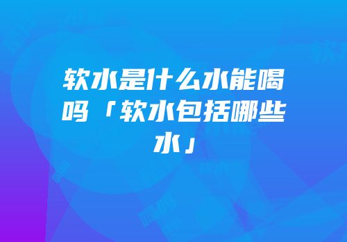 软水是什么水能喝吗「软水包括哪些水」