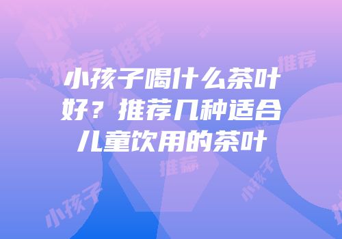 小孩子喝什么茶叶好？推荐几种适合儿童饮用的茶叶