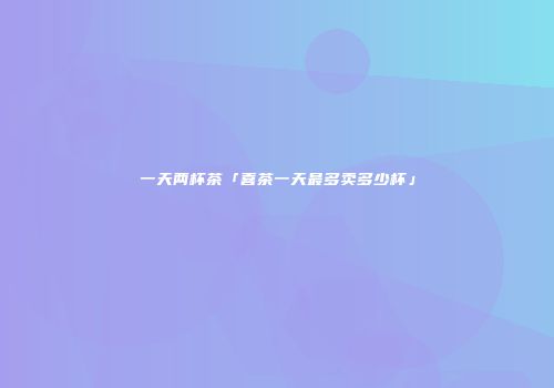 一天两杯茶「喜茶一天最多卖多少杯」