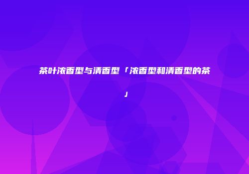 茶叶浓香型与清香型「浓香型和清香型的茶」