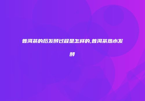 普洱茶的后发酵过程是怎样的,普洱茶热水发酵