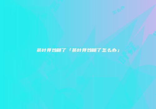 茶叶芽炒糊了「茶叶芽炒糊了怎么办」