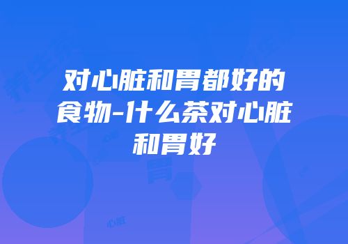 对心脏和胃都好的食物-什么茶对心脏和胃好