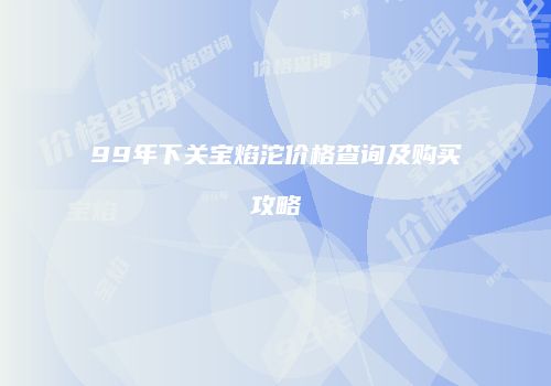 99年下关宝焰沱价格查询及购买攻略