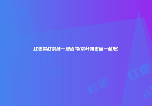 红枣喝红茶能一起泡吗(茶叶和枣能一起泡)