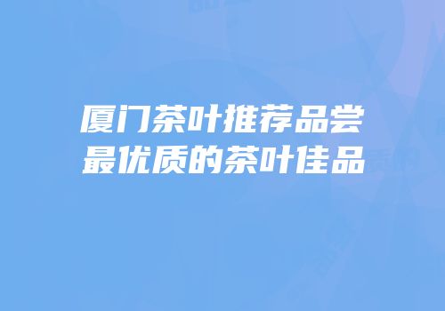 厦门茶叶推荐品尝最优质的茶叶佳品