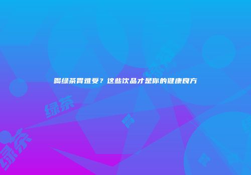 喝绿茶胃难受？这些饮品才是你的健康良方