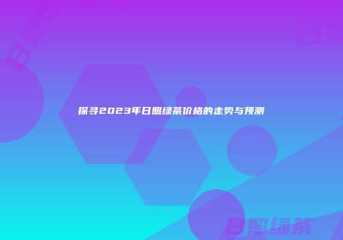 探寻2023年日照绿茶价格的走势与预测