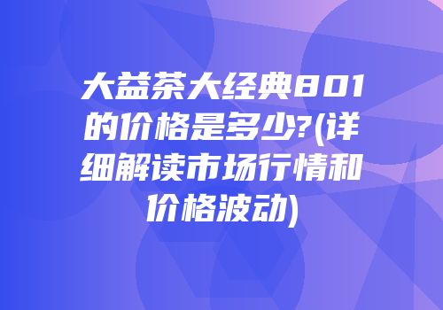 大益茶大经典801的价格是多少?(详细解读市场行情和价格波动)