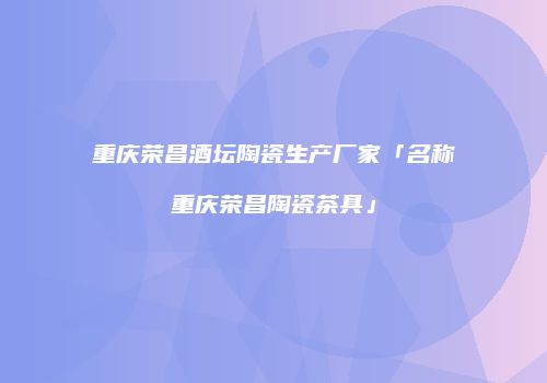 重庆荣昌酒坛陶瓷生产厂家「名称重庆荣昌陶瓷茶具」
