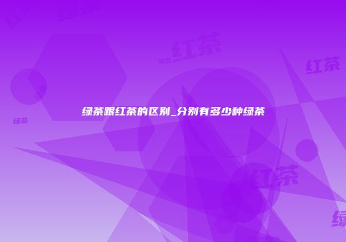 绿茶跟红茶的区别_分别有多少种绿茶