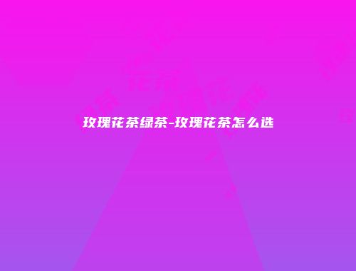 玫瑰花茶绿茶-玫瑰花茶怎么选
