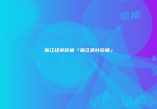 浙江经茶价格「浙江茶叶价格」