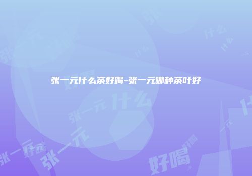 张一元什么茶好喝-张一元哪种茶叶好