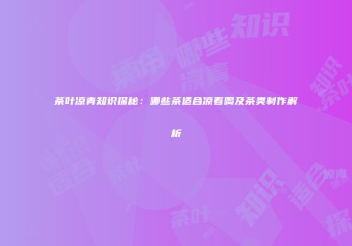茶叶凉青知识探秘：哪些茶适合凉着喝及茶类制作解析