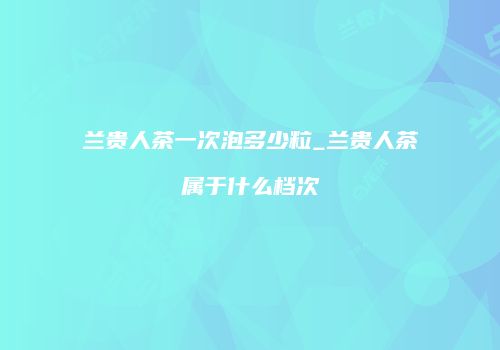 兰贵人茶一次泡多少粒_兰贵人茶属于什么档次