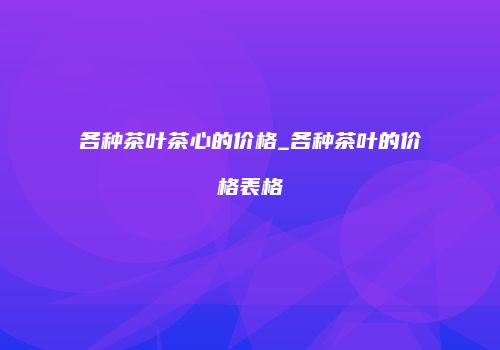 各种茶叶茶心的价格_各种茶叶的价格表格