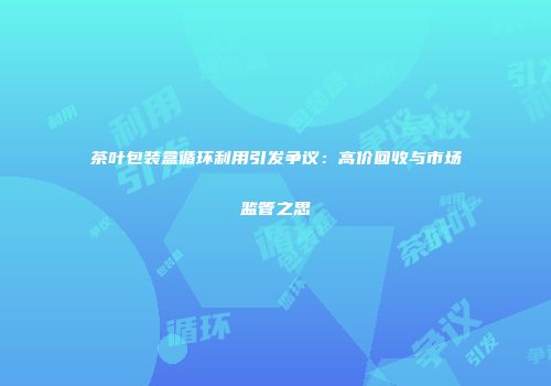 茶叶包装盒循环利用引发争议：高价回收与市场监管之思