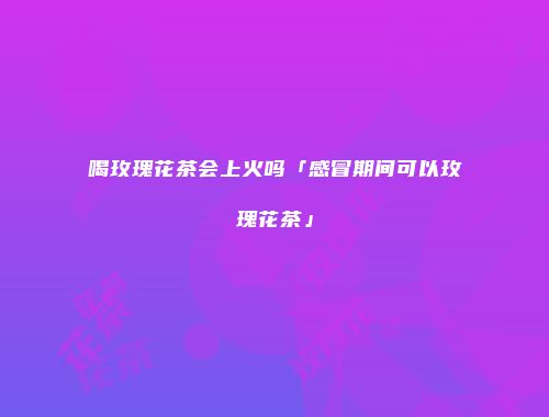 喝玫瑰花茶会上火吗「感冒期间可以玫瑰花茶」