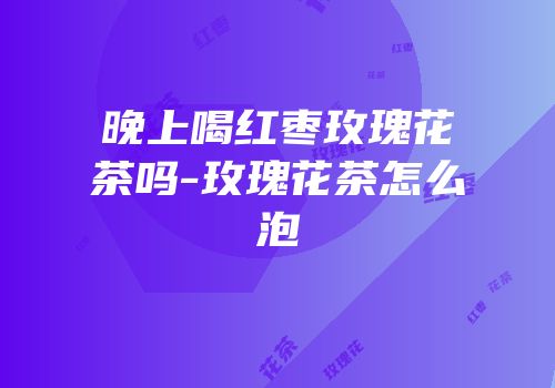 晚上喝红枣玫瑰花茶吗-玫瑰花茶怎么泡