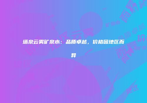 塔泉云雾矿泉水：品质卓越，价格因地区而异